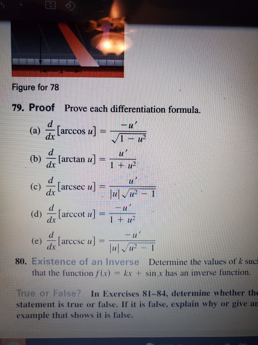 Figure for 78
79. Proof Prove each differentiation formula.
d
-u'
(а)
dx
[arccos u] =
V1 – u²
d
u'
(b)
[arctan u]
dx
1 + u²
d
u'
(c)
[arcsec u]
dx
|u| /u²
d
(d)
[arccot u]
%3|
dx
1 + u²
d
- u'
(e)
[arccsc u]
dx
80. Existence of an Inverse Determine the values of k sucl
that the function f(x) = kx + sin x has an inverse function.
%D
True or False?
statement is true or false. If it is false, explain why or give an
example that shows it is false.
In Exercises 81-84, determine whether the
