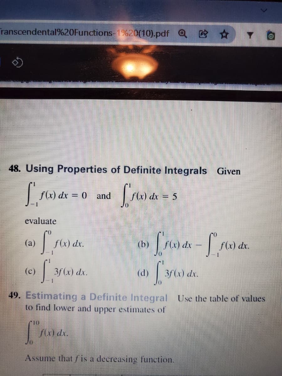 ranscendental%20Functions-1%20(10).pdf Q *
48. Using Properties of Definite Integrals Given
|flx) dx = 0
(x) dx = 5
and
%3D
evaluate
(a)
f(x) dx.
(b)
S(x) dx
S(x) dr.
(c)
3f (x) dx.
(d)
3/) dr.
49. Estimating a Definite Integral Use the table of values
to find lower and upper estimates of
dr.
Assume that f is a deereasing function.
