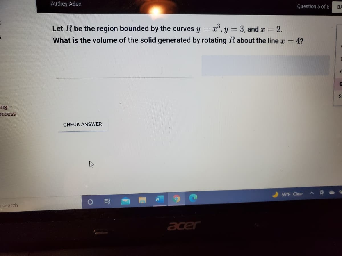 Audrey Aden
Question 5 of 5
BA
Let R be the region bounded by the curves y = x°,y = 3, and a = 2.
What is the volume of the solid generated by rotating R about the line x = 4?
ing -
uccess
CHECK ANSWER
59 F Clear
search
acer
