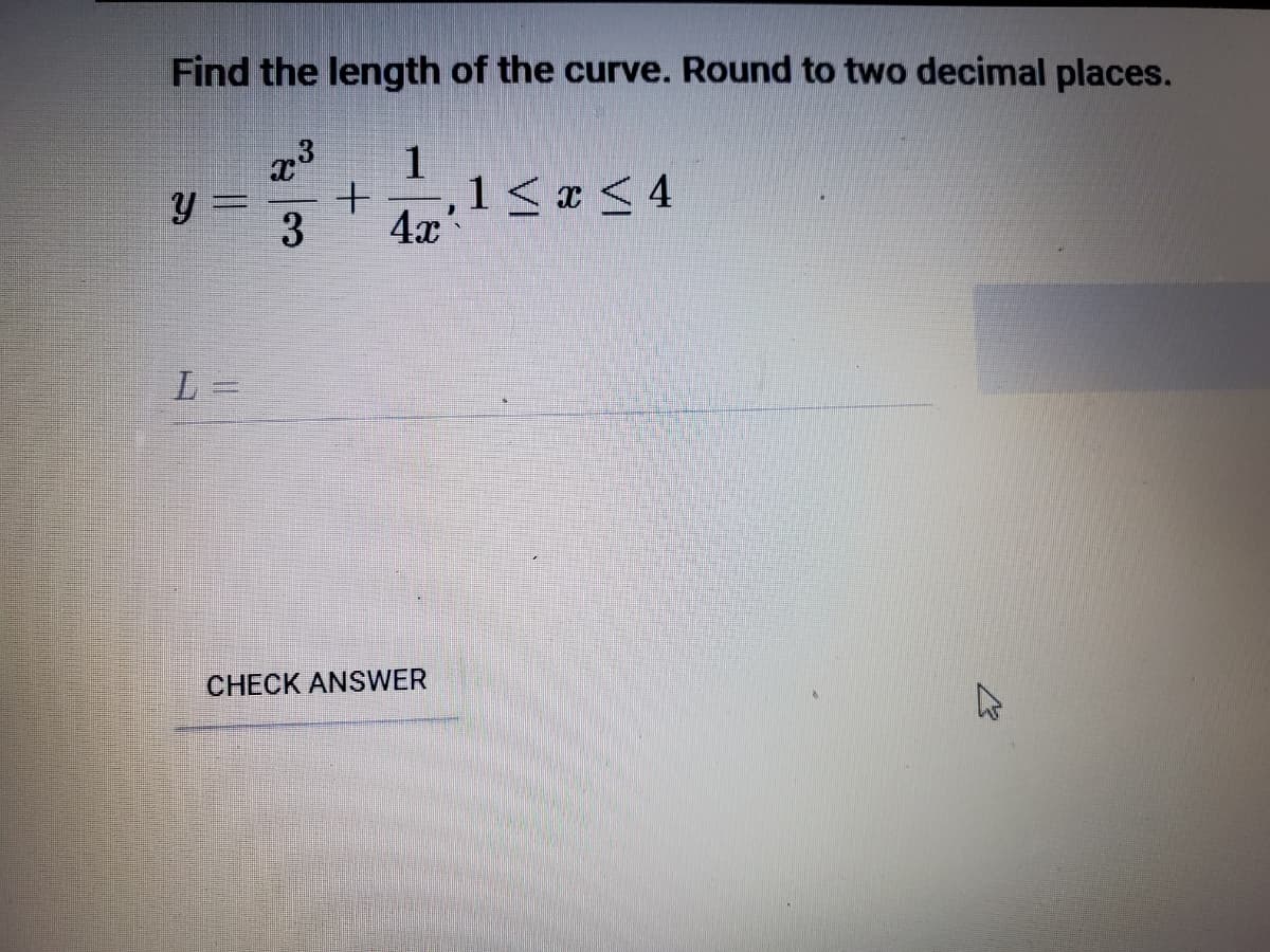 Find the length of the curve. Round to two decimal places.
y =
3
1
,1 <x< 4
4x
L =
CHECK ANSWER
