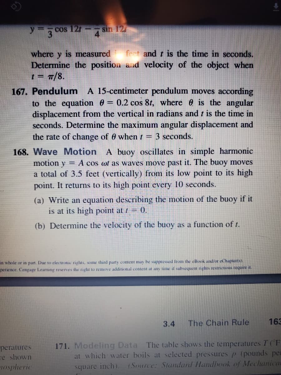 COs 121
sin 12
3
where y is measured
Determine the position and velocity of the object when
= 7/8.
feet and t is the time in seconds.
167. Pendulum A 15-centimeter pendulum moves according
to the equation 0 = 0.2 cos 81, where 0 is the angular
displacement from the vertical in radians and i is the time in
seconds. Determine the maximum angular displacement and
the rate of change of 0 whent =
3 seconds.
168. Wave Motion A buoy oscillates in simple harmonic
y = A cos wt as waves move past it. The buoy moves
a total of 3.5 feet (vertically) from its low point to its high
point. It returns to its high point every 10 seconds.
motion
(a) Write an equation describing the motion of the buoy if it
is at its high point at 1 = 0.
(b) Determine the velocity of the buoy as a function of t.
in whole or in part. Due to electronic rights, some third party content may be suppressed from the eBook and/or eChapterist
perience. Cengage Learning reserves the right to remove additional content at any time if subsequent nghts restnctions requiret
3.4
The Chain Rule
163
peratures
re shown
ospheric
171. Modeling Data The table shows the temperatures T (F
at which water boils at selected pressures p (pounds per
(Source: Standard Handhook of Mechanican
square inch).
