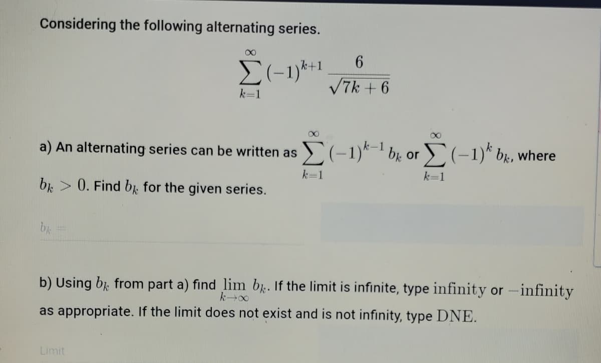 Considering the following alternating series.
k+1
V7k + 6
k=1
a) An alternating series can be written as
E(-1)*-1 br or D(-1)* br, where
k=1
k=1
br > 0. Find bị for the given series.
b) Using bị, from part a) find lim b. If the limit is infinite, type infinity or-infinity
as appropriate. If the limit does not exist and is not infinity, type DNE.
Limit
