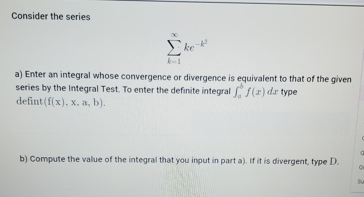 Consider the series
ke-k
k=1
a) Enter an integral whose convergence or divergence is equivalent to that of the given
series by the Integral Test. To enter the definite integral f (x) dx type
defint (f(x), x, a, b).
b) Compute the value of the integral that you input in part a). If it is divergent, type D.
Su
