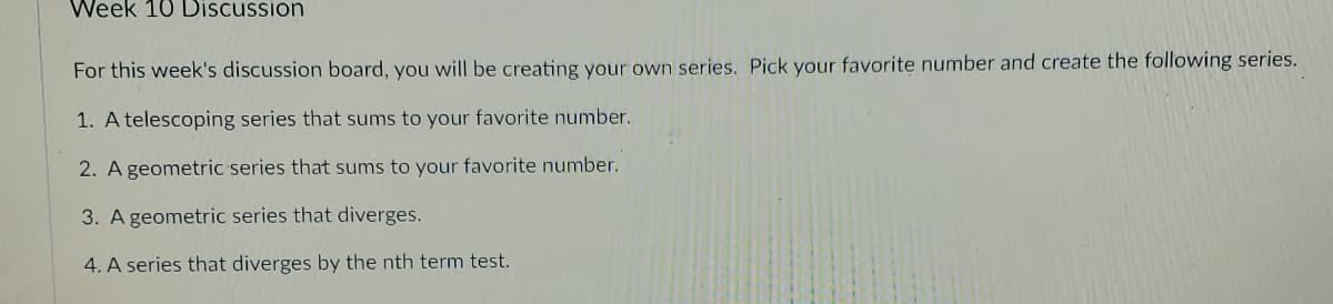 Week 10 Discussion
For this week's discussion board, you will be creating your own series. Pick your favorite number and create the following series.
1. A telescoping series that sums to your favorite number.
2. A geometric series that sums to your favorite number.
3. A geometric series that diverges.
4. A series that diverges by the nth term test.
