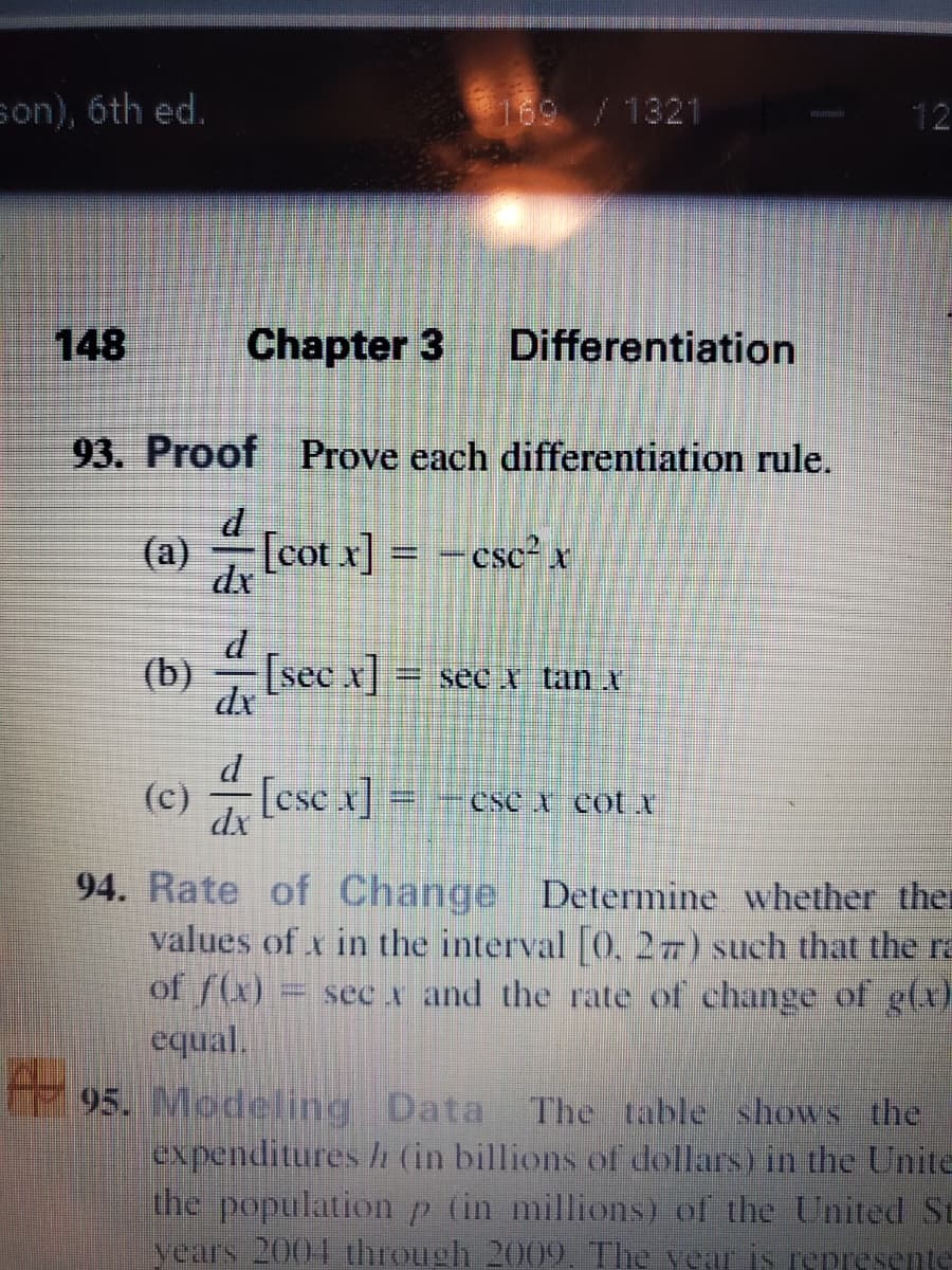 son), 6th ed.
169 /1321
12
148
Chapter 3
Differentiation
93. Proof Prove each differentiation rule.
(a)
dx
[cot x] =
- csc² x
[sec x]
=sec tan X
d
(c) [ese x]
CSC A Cot I
94. Rate of Change Determine whether the
values of x in the interval 0, 27) such that the ra
of f(x)
equal.
95. Modeling Data The table shows the
expenditures /h (in billions of dollars) in the Unite
the population p (in millions) of the United St
years 2004 through 2009. The vear is represente
= sec x and the rate of change of g(x)
