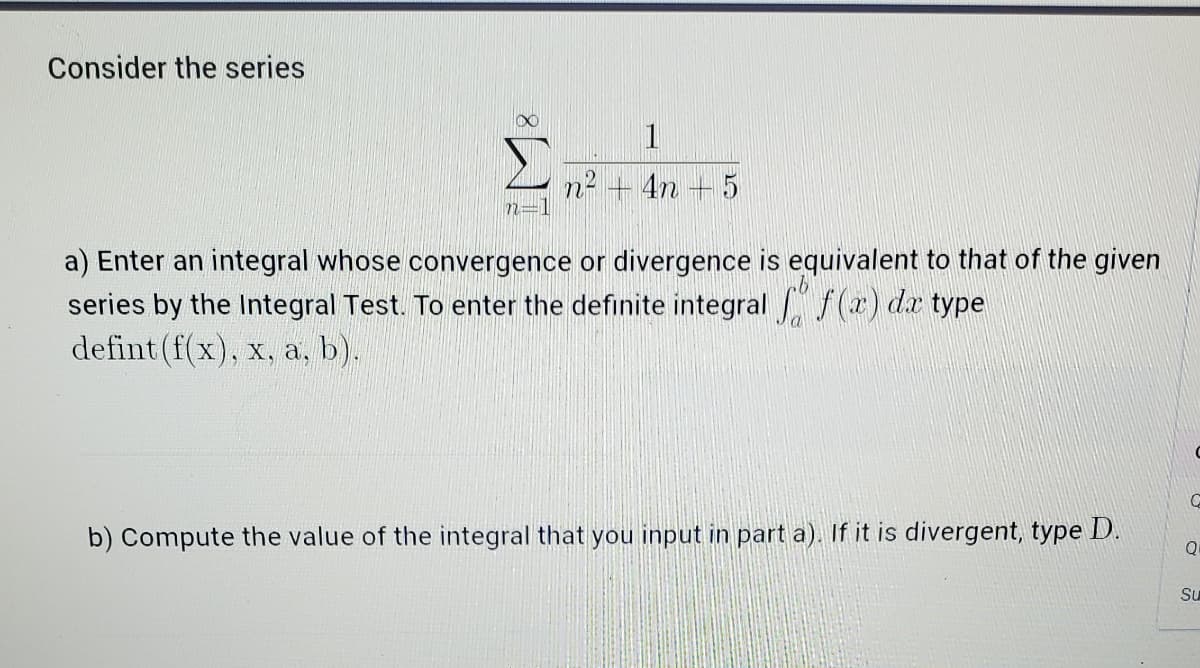 Consider the series
1
4n +5
a) Enter an integral whose convergence or divergence is equivalent to that of the given
series by the Integral Test. To enter the definite integral f(r) dz type
defint (f(x), x, a, b).
b) Compute the value of the integral that you input in part a). If it is divergent, type D.
Su
