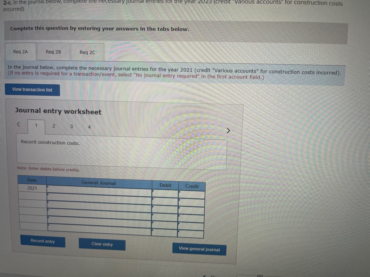 2-c. In the journal below, complete the necessary journal entries for the year 2023 (credit "Various accounts" for construction costs
incurred).
Complete this question by entering your answers in the tabs below.
Req 2A
In the journal below, complete the necessary journal entries for the year 2021 (credit "Various accounts" for construction costs incurred).
(If no entry is required for a transaction/event, select "No journal entry required" in the first account field.)
View transaction list
Req 2B
<
Journal entry worksheet
1
2
Date
2021
Req 2C
3
Record construction costs.
Note: Enter debits before credits.
Record entry
4
General Journal
Clear entry
Debit
Credit
View general journal