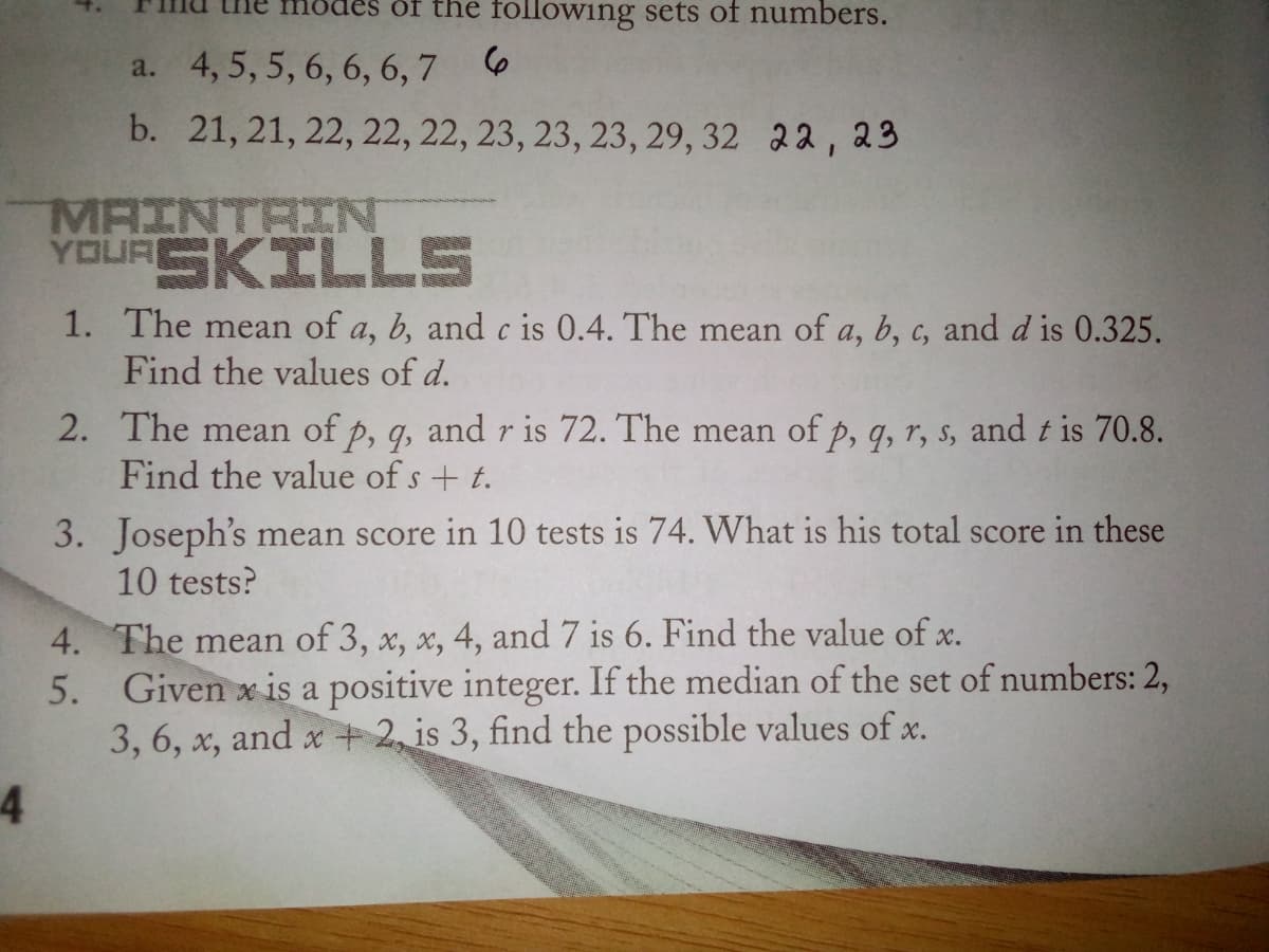 of the following sets of numbers.
a. 4, 5, 5, 6, 6, 6,7 6
b. 21, 21, 22, 22, 22, 23, 23, 23, 29, 32 22, 23
MAINTAIN
YOURSKILLS
1. The mean of a, b, and c is 0.4. The mean of a, b, c, and d is 0.325.
Find the values of d.
2. The mean of p, q, and r is 72. The mean of p, q, r, s, and t is 70.8.
Find the value of s + t.
3. Joseph's mean score in 10 tests is 74. What is his total score in these
10 tests?
4. The mean of 3, x, x, 4, and 7 is 6. Find the value of x.
Given x is a positive integer. If the median of the set of numbers: 2,
3, 6, x, and x + 2, is 3, find the possible values of x.
5.
