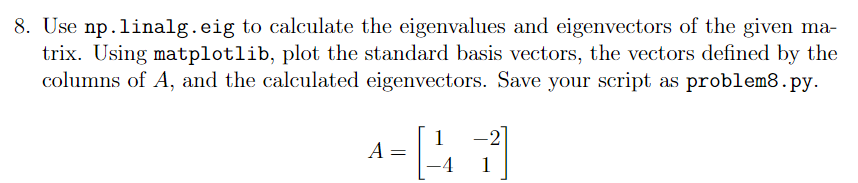 8. Use np.linalg.eig to calculate the eigenvalues and eigenvectors of the given ma-
trix. Using matplotlib, plot the standard basis vectors, the vectors defined by the
columns of A, and the calculated eigenvectors. Save your script as problem8.py.
1
A =
1
