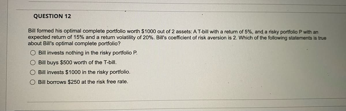 QUESTION 12
Bill formed his optimal complete portfolio worth $1000 out of 2 assets: A T-bill with a return of 5%, and a risky portfolio P with an
expected return of 15% and a return volatility of 20%. Bill's coefficient of risk aversion is 2. Which of the following statements is true
about Bill's optimal complete portfolio?
O Bill invests nothing in the risky portfolio P.
O Bill buys $500 worth of the T-bill.
O Bill invests $1000 in the risky portfolio.
O Bill borrows $250 at the risk free rate.