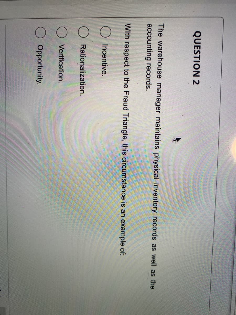 QUESTION 2
The warehouse manager maintains physical inventory records as well as the
accounting records.
With respect to the Fraud Triangle, this circumstance is an example of:
O Incentive.
Rationalization.
O Verification.
O Opportunity.
