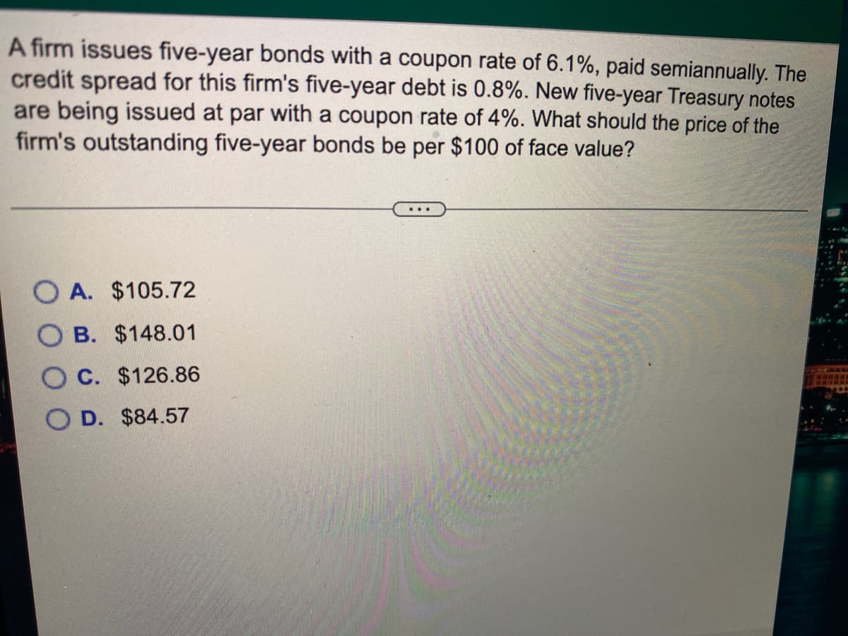 A firm issues five-year bonds with a coupon rate of 6.1%, paid semiannually. The
credit spread for this firm's five-year debt is 0.8%. New five-year Treasury notes
are being issued at par with a coupon rate of 4%. What should the price of the
firm's outstanding five-year bonds be per $100 of face value?
O A. $105.72
B. $148.01
O C. $126.86
D. $84.57
