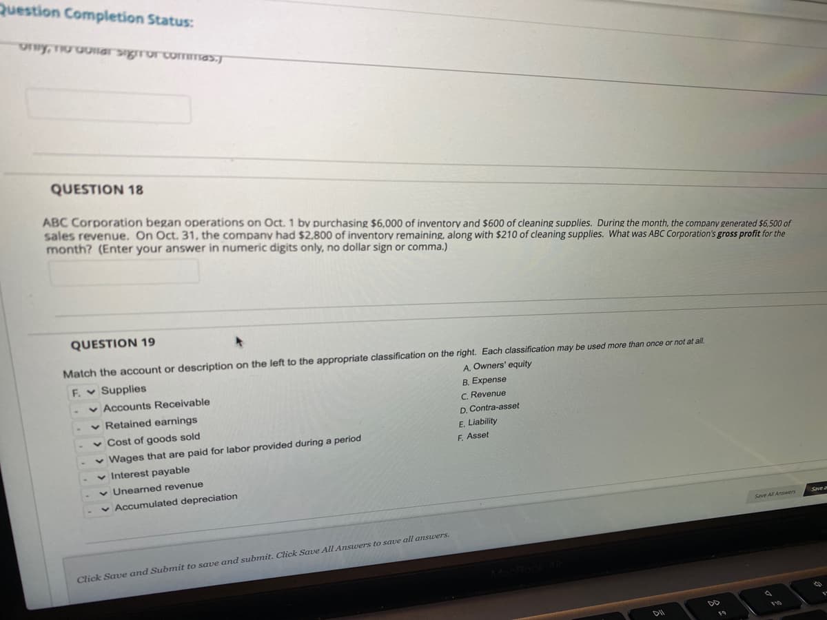 Question Completion Status:
QUESTION 18
ABC Corporation began operations on Oct. 1 by purchasing $6,000 of inventory and $600 of cleaning supplies. During the month, the company generated $6,500 of
sales revenue. On Oct. 31, the company had $2,800 of inventory remaining, along with $210 of cleaning supplies. What was ABC Corporation's gross profit for the
month? (Enter your answer in numeric digits only, no dollar sign or comma.)
QUESTION 19
Match the account or description on the left to the appropriate classification on the right. Each classification may be used more than once or not at all.
F. Supplies
v Accounts Receivable
v Retained earnings
A, Owners' equity
B. Expense
C. Revenue
D. Contra-asset
v Cost of goods sold
E. Liability
F. Asset
v Wages that are paid for labor provided during a period
v Interest payable
v Unearned revenue
Accumulated depreciation
Save All Ansvers
Click Save and Subnit to save and submit. Click Save All Answers to save all answers.
DII
