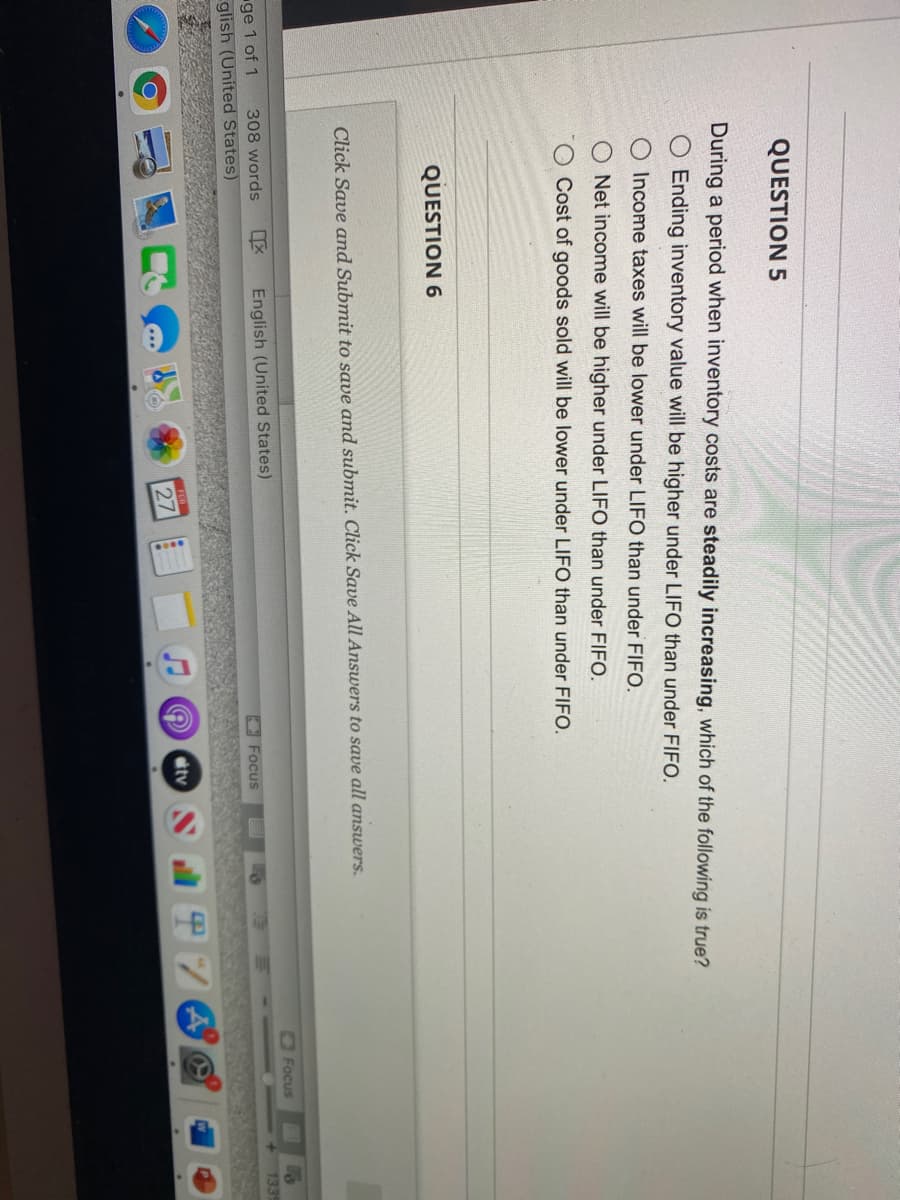 ****
QUESTION 5
During a period when inventory costs are steadily increasing, which of the following is true?
Ending inventory value will be higher under LIFO than under FIFO.
O Income taxes will be lower under LIFO than under FIFO.
Net income will be higher under LIFO than under FIFO.
Cost of goods sold will be lower under LIFO than under FIFO.
QUESTION 6
Click Save and Submit to save and submit. Click Save All Answers to save all answers.
Focus
ge 1 of 1
glish (United States)
308 words
English (United States)
133
O Focus
tv
27
