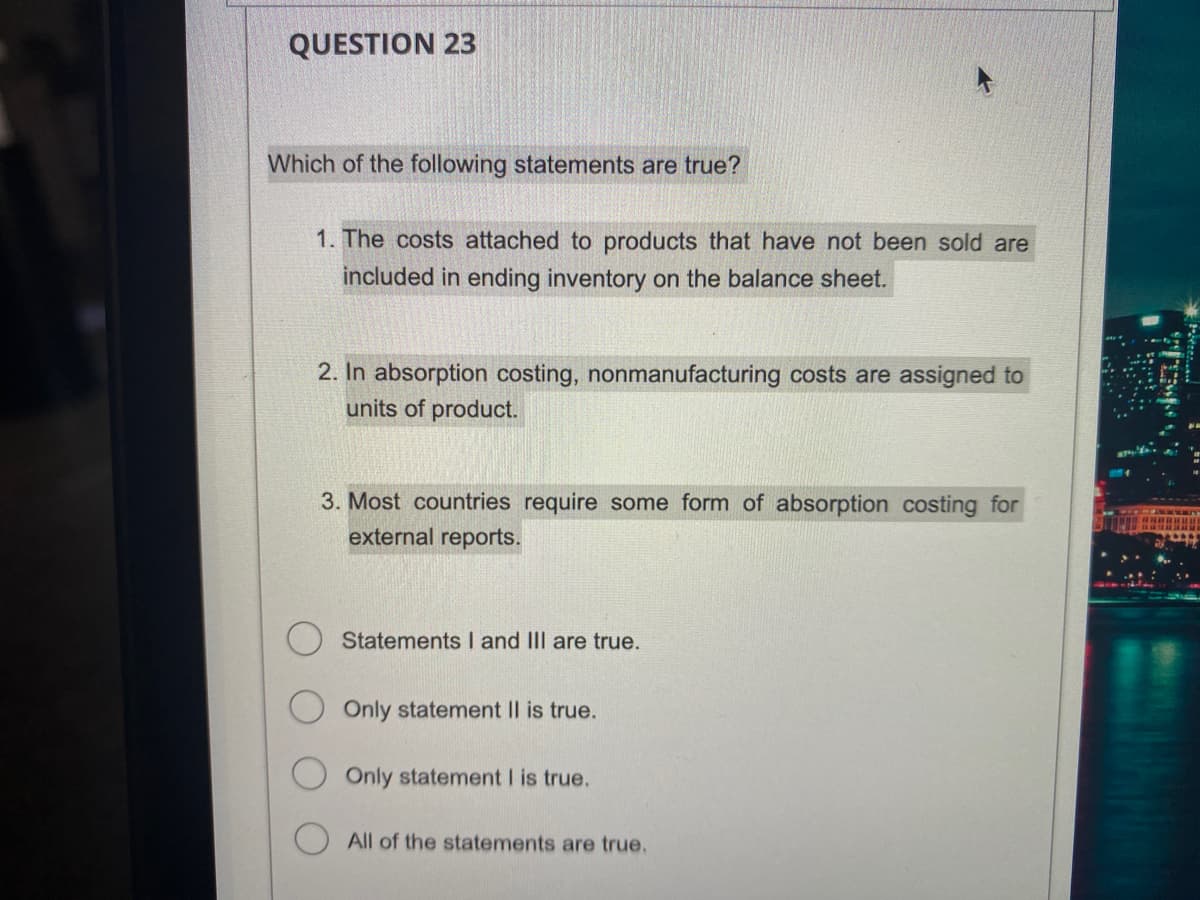 QUESTION 23
Which of the following statements are true?
1. The costs attached to products that have not been sold are
included in ending inventory on the balance sheet.
2. In absorption costing, nonmanufacturing costs are assigned to
units of product.
3. Most countries require some form of absorption costing for
external reports.
Statements I and III are true.
Only statement II is true.
Only statement I is true.
All of the statements are true.