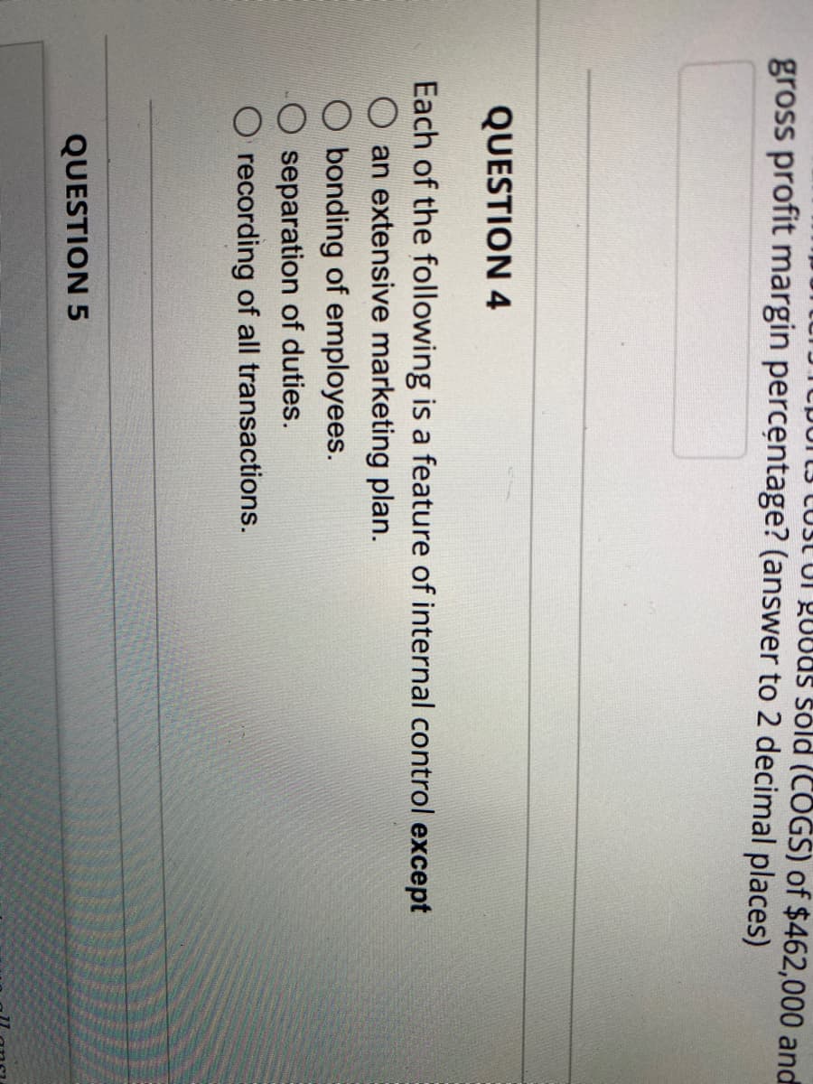 DUIL3 LUSI UI gUoas sóld (COGS) of $462,000 and
gross profit margin percentage? (answer to 2 decimal places)
QUESTION 4
Each of the following is a feature of internal control except
an extensive marketing plan.
O bonding of employees.
separation of duties.
recording of all transactions.
QUESTION 5
