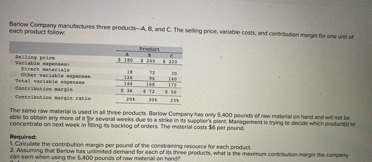 Barlow Company manufactures three products-A, B, and C. The selling price, variable costs, and contribution margin for one unit of
each product follow:
Selling price
Variable expenses:
Direct materials
Other variable expenses
Total variable expenses
Contribution margin
Contribution margin ratio
A
$ 180
18
126
144
$36
20%
Product
B
$ 240
72
96
168
$ 72
30%
C
$ 220
30
140
170
$ 50
23%
The same raw material is used in all three products. Barlow Company has only 5,400 pounds of raw material on hand and will not be
able to obtain any more of it for several weeks due to a strike in its supplier's plant. Management is trying to decide which product(s) to
concentrate on next week in filling its backlog of orders. The material costs $6 per pound.
Required:
1. Calculate the contribution margin per pound of the constraining resource for each product.
2. Assuming that Barlow has unlimited demand for each of its three products, what is the maximum contribution margin the company
can earn when using the 5,400 pounds of raw material on hand?