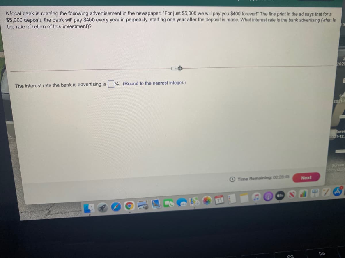 A local bank is running the following advertisement in the newspaper: "For just $5,000 we will pay you $400 forever!" The fine print in the ad says that for a
$5,000 deposit, the bank will pay $400 every year in perpetuity, starting one year after the deposit is made. What interest rate is the bank advertising (what is
the rate of return of this investment)?
20
2021
The interest rate the bank is advertising is %. (Round to the nearest integer.)
2021-
Scree
2021-12.
Screen
2021-12
O Time Remaining: 00:28:45
Next
11
DII
