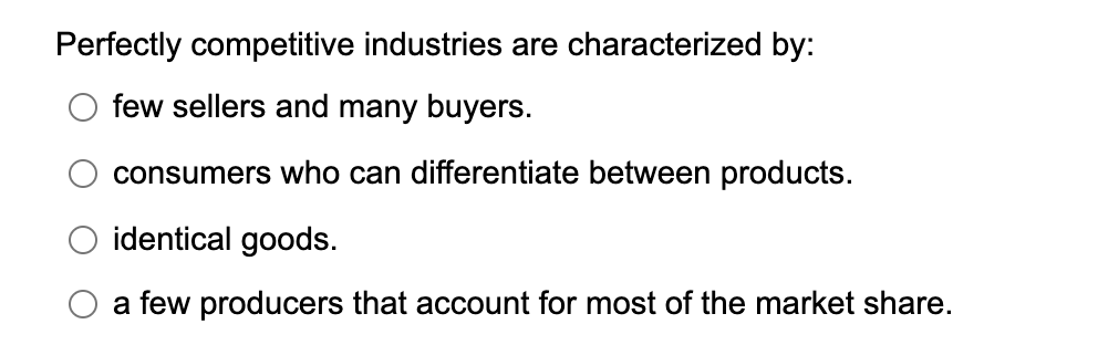 Perfectly competitive industries are characterized by:
few sellers and many buyers.
consumers who can differentiate between products.
identical goods.
a few producers that account for most of the market share.
