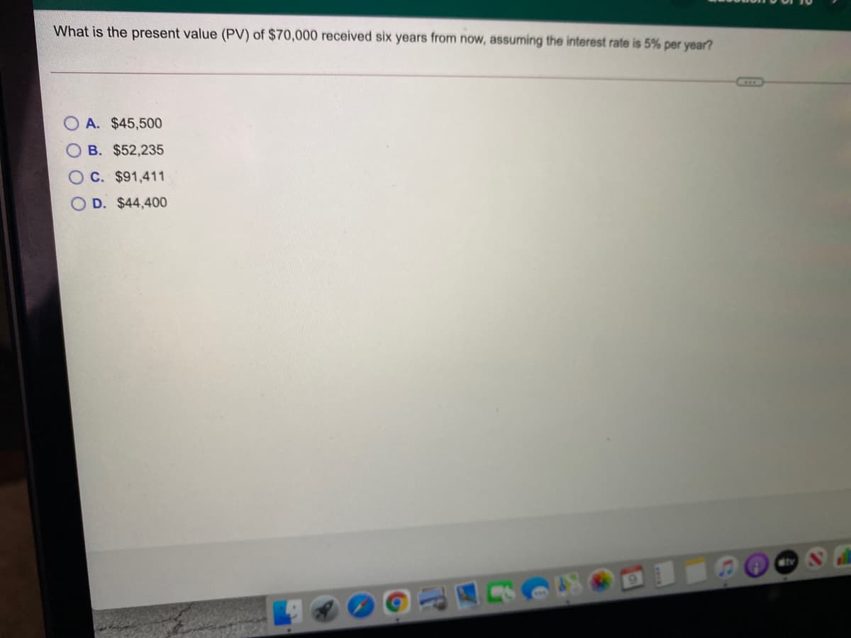 What is the present value (PV) of $70,000 received six years from now, assuming the interest rate is 5% per year?
O A. $45,500
O B. $52,235
OC. $91,411
D. $44,400
