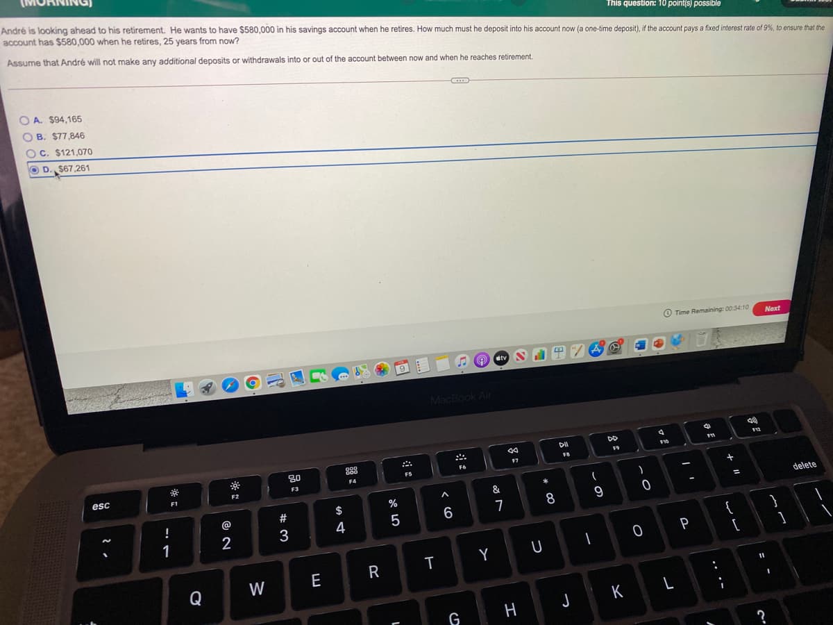 André is looking ahead to his retirement. He wants to have $580,000 in his savings account when he retires. How much must he deposit into his account now (a one-time deposit), if the account pays a fixed interest rate of 9%, to ensure that the
account has $580,000 when he retires, 25 years from now?
This question: 10 point(s) possible
Assume that André will not make any additional deposits or withdrawals into or out of the account between now and when he reaches retirement.
O A. $94,165
O B. $77,846
O C. $121,070
O D. $67,261
O Time Remaining: 00:34:10
Next
MacBook Air
DD
F10
F8
F6
F5
esc
F2
F3
F1
&
delete
%
%3D
@
#
$
8
1
2
3
4
}
{
T
Y
U
W
E
R
Q
K
L
G
H
.. ·-
品:

