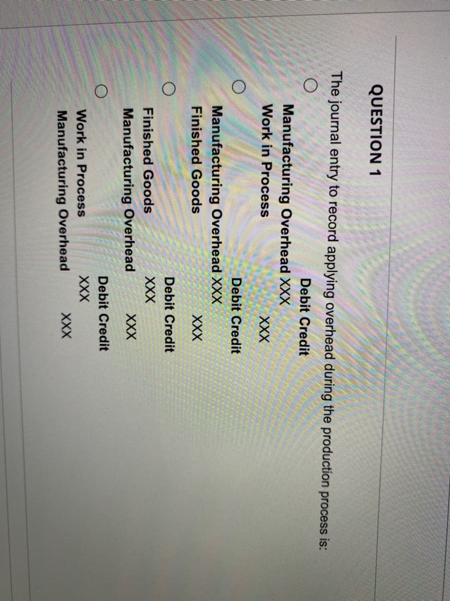 QUESTION 1
The journal entry to record applying overhead during the production process is:
Debit Credit
O
Manufacturing Overhead XXX
Work in Process
Manufacturing Overhead XXX
Finished Goods
Finished Goods
Manufacturing Overhead
XXX
Debit Credit
Work in Process
Manufacturing Overhead
XXX
Debit Credit
XXX
XXX
Debit Credit
XXX
XXX