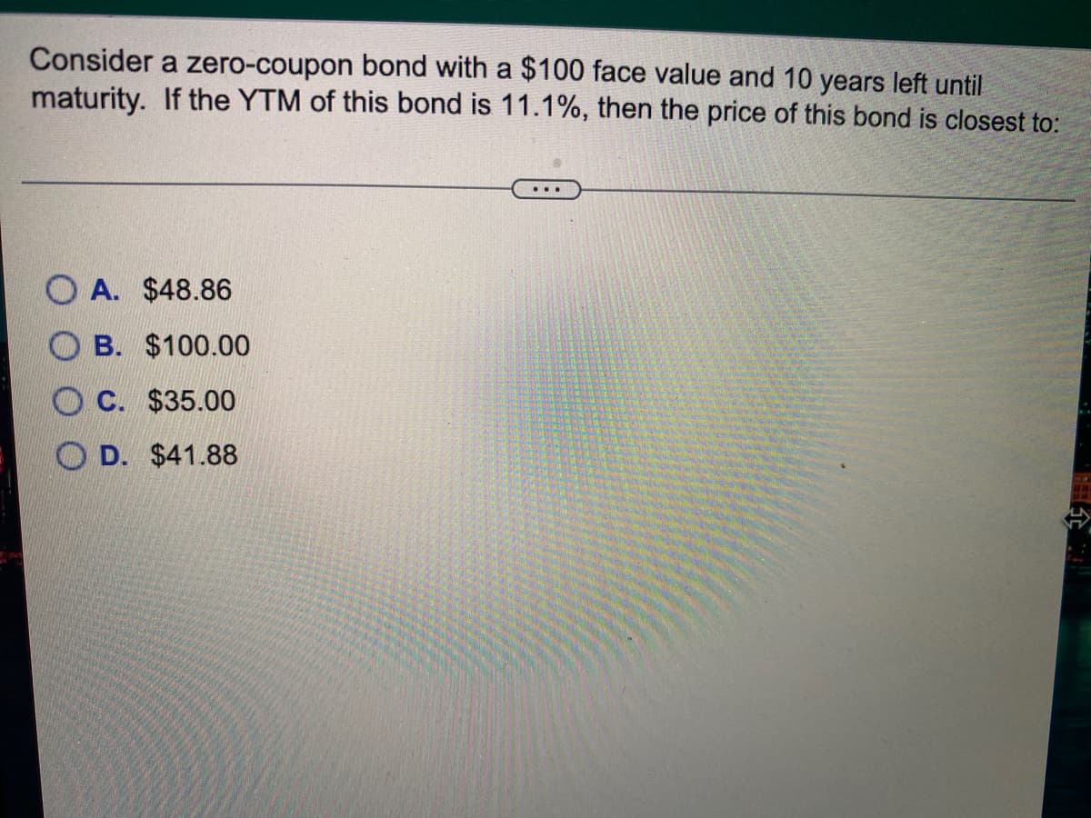 Consider a zero-coupon bond with a $100 face value and 10 years left until
maturity. If the YTM of this bond is 11.1%, then the price of this bond is closest to:
...
O A. $48.86
B. $100.00
O C. $35.00
O D. $41.88
