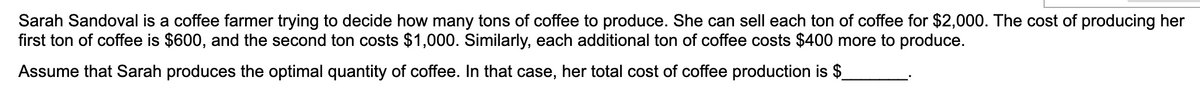 Sarah Sandoval is a coffee farmer trying to decide how many tons of coffee to produce. She can sell each ton of coffee for $2,000. The cost of producing her
first ton of coffee is $600, and the second ton costs $1,000. Similarly, each additional ton of coffee costs $400 more to produce.
Assume that Sarah produces the optimal quantity of coffee. In that case, her total cost of coffee production is $
