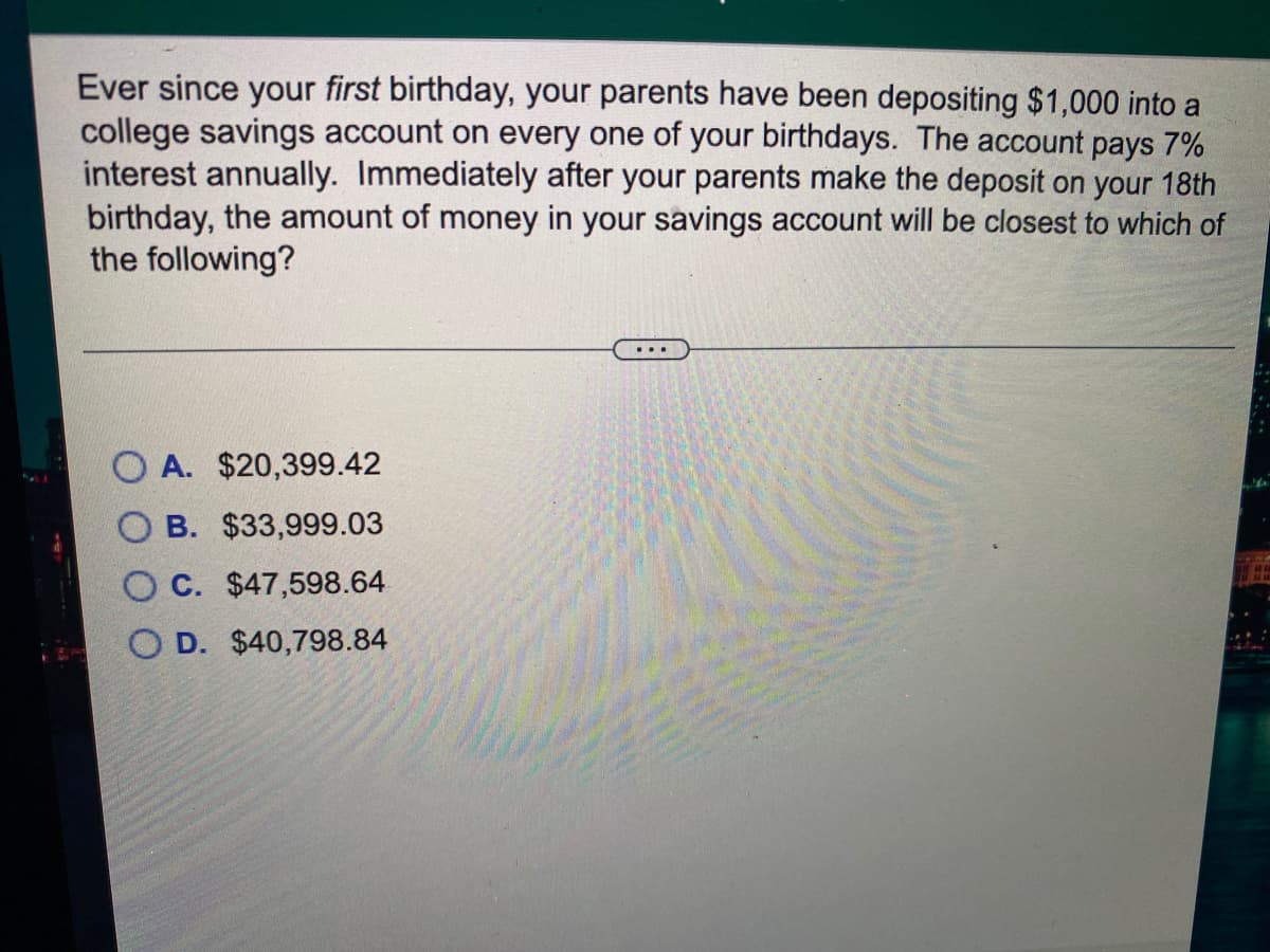 Ever since your first birthday, your parents have been depositing $1,000 into a
college savings account on every one of your birthdays. The account pays 7%
interest annually. Immediately after your parents make the deposit on your 18th
birthday, the amount of money in your savings account will be closest to which of
the following?
O A. $20,399.42
O B. $33,999.03
O C. $47,598.64
D. $40,798.84
