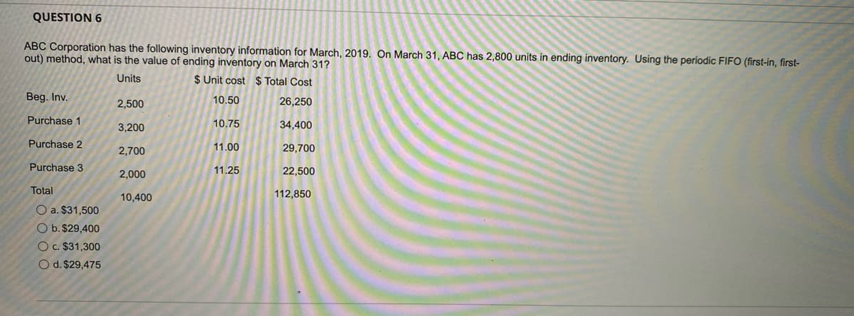 QUESTION 6
ABC Corporation has the following inventory information for March, 2019. On March 31, ABC has 2,800 units in ending inventory. Using the periodic FIFO (first-in, first-
out) method, what is the value of ending inventory on March 31?
Units
$ Unit cost $ Total Cost
Beg. Inv.
10.50
26,250
2,500
Purchase 1
3,200
10.75
34,400
Purchase 2
11.00
29,700
2,700
Purchase 3
11.25
22,500
2,000
Total
10,400
112,850
O a. $31,500
O b. $29,400
Oc. $31,300
O d. $29,475
