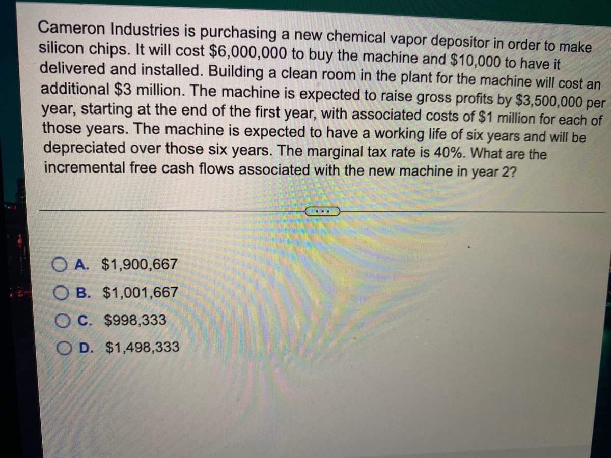 Cameron Industries is purchasing a new chemical vapor depositor in order to make
silicon chips. It will cost $6,000,000 to buy the machine and $10,000 to have it
delivered and installed. Building a clean room in the plant for the machine will cost an
additional $3 million. The machine is expected to raise gross profits by $3,500,000 per
year, starting at the end of the first year, with associated costs of $1 million for each of
those years. The machine is expected to have a working life of six years and will be
depreciated over those six years. The marginal tax rate is 40%. What are the
incremental free cash flows associated with the new machine in year 2?
...
O A. $1,900,667
O B. $1,001,667
O C. $998,333
O D. $1,498,333
