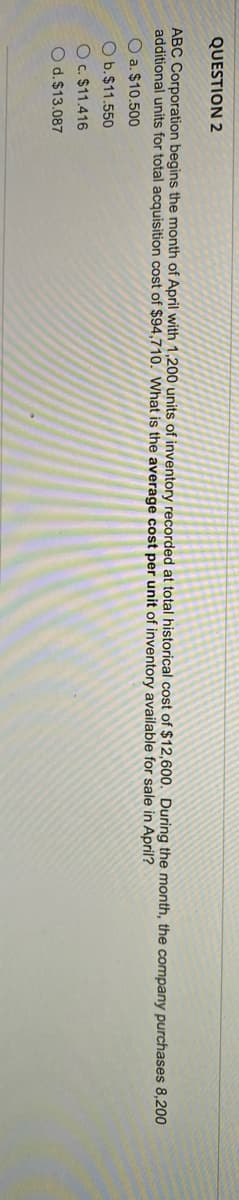 QUESTION 2
ABC Corporation begins the month of April with 1,200 units of inventory recorded at total historical cost of $12,600. During the month, the company purchases 8,200
additional units for total acquisition cost of $94,710. What is the average cost per unit of inventory available for sale in April?
O a. $10.500
O b.$11.550
Oc. $11.416
O d.$13.087
