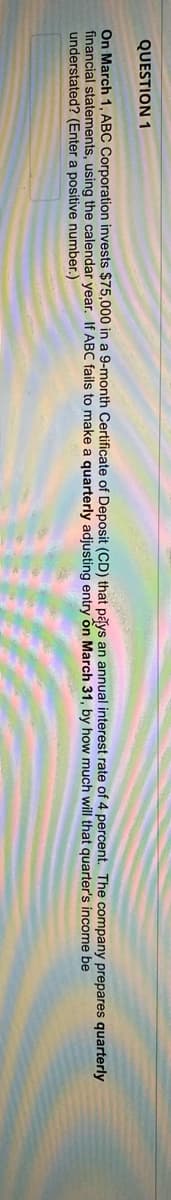 QUESTION 1
On March 1, ABC Corporation invests $75,000 in a 9-month Certificate of Deposit (CD) that pays an annual interest rate of 4 percent. The company prepares quarterly
financial statements, using the calendar year. If ABC fails to make a quarterly adjusting entry ổn March 31, by how much will that quarter's income be
understated? (Enter a positive number.)
