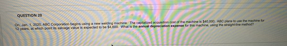 QUESTION 20
On, Jan. 1, 2020, ABC Corporation begins using a new welding machine. The capitalized acquisition cost of the machine is $40,000. ABC plans to use the machine for
12 years, at which point its salvage value is expected to be $4,600. What is the annual depreciation expense for this machine, using the straight-line method?
