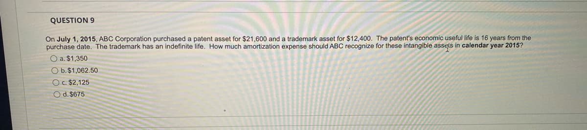 QUESTION 9
On July 1, 2015, ABC Corporation purchased a patent asset for $21,600 and a trademark asset for $12,400. The patent's economic useful life is 16 years from the
purchase date. The trademark has an indefinite life. How much amortization expense should ABC recognize for these intangible asseis in calendar year 2015?
O a. $1,350
O b.$1,062.50
O c. $2,125
O d. $675
