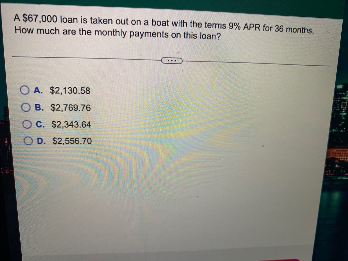 A $67,000 loan is taken out on a boat with the terms 9% APR for 36 months.
How much are the monthly payments on this loan?
...
O A. $2,130.58
O B. $2,769.76
O C. $2,343.64
O D. $2,556.70
