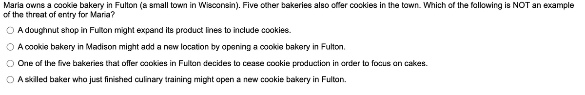 Maria owns a cookie bakery in Fulton (a small town in Wisconsin). Five other bakeries also offer cookies in the town. Which of the following is NOT an example
of the threat of entry for Maria?
O A doughnut shop in Fulton might expand its product lines to include cookies.
A cookie bakery in Madison might add a new location by opening a cookie bakery in Fulton.
One of the five bakeries that offer cookies in Fulton decides to cease cookie production in order to focus on cakes.
A skilled baker who just finished culinary training might open a new cookie bakery in Fulton.
