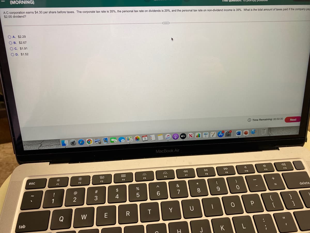 (MORNING)
AC corporation earns $4.30 per share before taxes. The corporate tax rate is 35%, the personal tax rate on dividends is 20%, and the personal tax rate on non-dividend income is 39%. What is the total amount of taxes paid if the company pay
$2.00 dividend?
This questuon: 10 polniS) possibie
O A. $2.29
O B. $2.67
OC. $1.91
O D. $1.52
O Time Remaining: 00:50:30
Next
O tv
MacBook Air
DII
DD
80
F12
F9
F10
F11
esc
F5
F6
F7
F8
F1
F2
F3
F4
@
$
&
delete
%3D
1
2
4
7
{
Y
U
P
Q
W
E
tab
J
K
= -
.. ..
-
*
