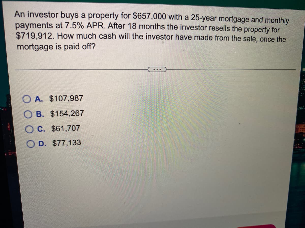 An investor buys a property for $657,000 with a 25-year mortgage and monthly
payments at 7.5% APR. After 18 months the investor resells the property for
$719,912. How much cash will the investor have made from the sale, once the
mortgage is paid off?
...
O A. $107,987
B. $154,267
C. $61,707
O D. $77,133
