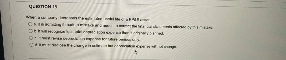QUESTION 19
When a company decreases the estimated useful life of a PP&E asset
O a. It is admitting it made a mistake and needs to correct the financial statements affected by this mistake.
O b. It will recognize less total depreciation expense than it originally planned.
c. It must revise depreciation expense for future periods only.
O d. It must disclose the change in estimate but depreciation expense will not change.
