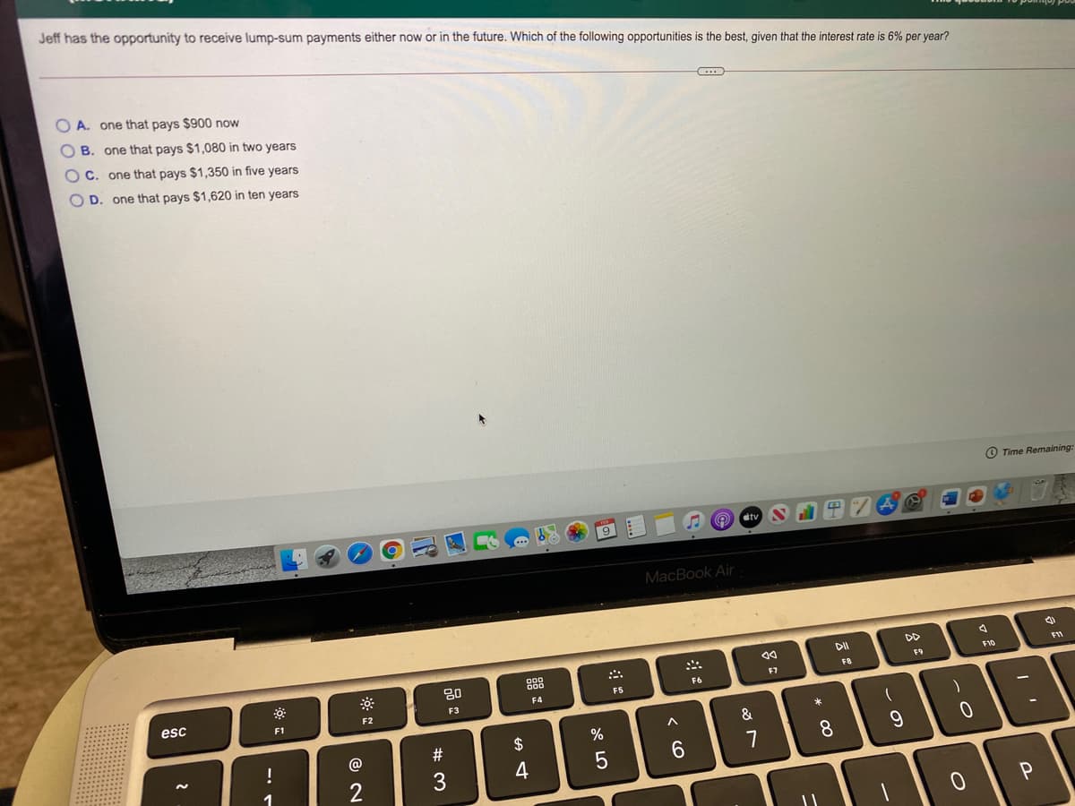 Jeff has the opportunity to receive lump-sum payments either now or in the future. Which of the following opportunities is the best, given that the interest rate is 6% per vear?
O A. one that pays $900 now
O B. one that pays $1,080 in two years
C. one that pays $1,350 in five years
D. one that pays $1,620 in ten years
O Time Remaining:
9
dtv
MacBook Air
DD
888
F11
80
F10
F9
F8
F6
F7
esc
F4
F5
F1
F2
F3
&
!
@
2$
8.
7
1
2
3
* 00
< O
O O O O
