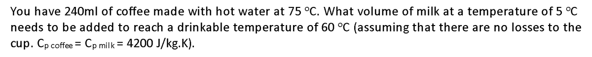 You have 240ml of coffee made with hot water at 75 °C. What volume of milk at a temperature of 5 °C
needs to be added to reach a drinkable temperature of 60 °C (assuming that there are no losses to the
cup. Cp coffee = Cp milk = 4200 J/kg.K).