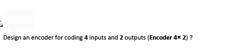 Design an encoder for coding 4 inputs and 2 outputs (Encoder 4x 2) ?
