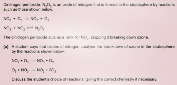 Dinitrogen pentoxide, N,O, is an oxide of nitrogen that is formed in the stratosphere by reactions
such as those shown below.
NO, + O3
NO, + O2
NO, + NO, = N,O5
The dinitrogen pentoxide acts as a 'sink' for NO,, stopping it breaking down ozone.
(a) A student says that oxides of nitrogen catalyse the breakdown of ozone in the stratosphere
by the reactions shown below.
NO, + O3 → NO3 + O2
O3 + NO,
NO, + 202
Discuss the student's choice of reactions, giving the correct chemistry if necessary.
