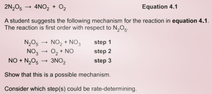 2N,05
4NO, + O2
Equation 4.1
A student suggests the following mechanism for the reaction in equation 4.1.
The reaction is first order with respect to N,O5.
N2O5
NO,
NO + N,O5
NO, + NO3
O, + NO
3NO2
step 1
step 2
step 3
Show that this is a possible mechanism.
Consider which step(s) could be rate-determining.
