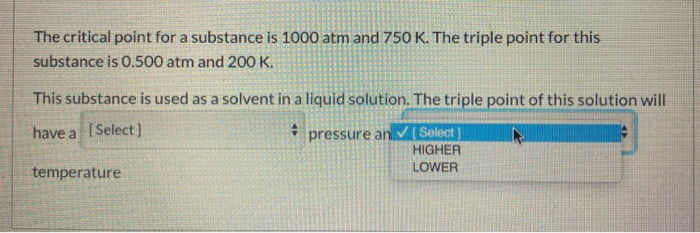 The critical point for a substance is 1000 atm and 750 K. The triple point for this
substance is 0.500 atm and 200 K.
This substance is used as a solvent in a liquid solution. The triple point of this solution will
have a [Select ]
pressure an [ Select)
HIGHER
LOWER
