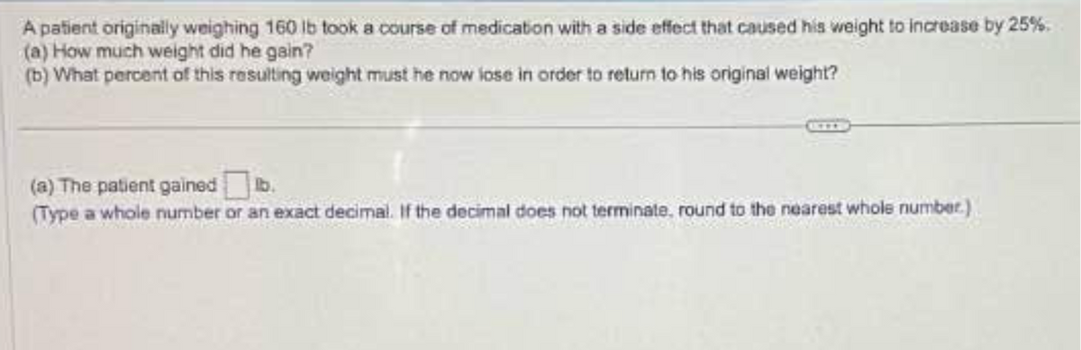 A patient originally weighing 160 lb took a course of medication with a side effect that caused his weight to increase by 25%.
(a) How much weight did he gain?
(b) What percent of this resulting weight must he now lose in order to return to his original weight?
(a) The patient gained lb.
(Type a whole number or an exact decimal. If the decimal does not terminate, round to the nearest whole number.)