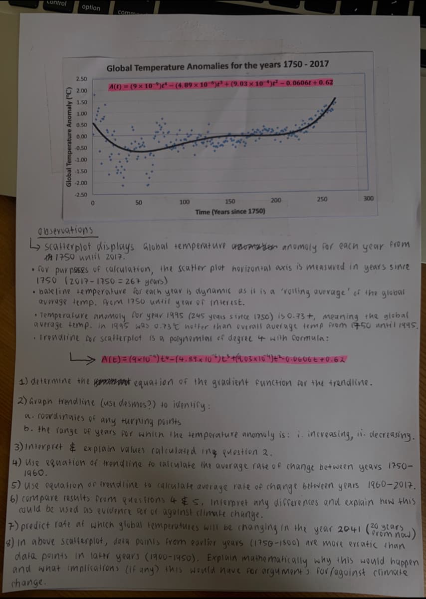 control
option
comm
Global Temperature Anomalies for the years 1750 - 2017
2.50
A(t) = (9 × 10-9)e* – (4.89 × 10"6)e² + (9.03 × 10“)² – 0.0606t + 0.62
2.00
1.50
1.00
0.50
0.00
-0.50
-1.00
-1.50
-2.00
-2.50
50
100
150
200
250
300
Time (Years since 1750)
abseruations
4 scatterplot displays Global temperature araoATtion anomoly For each year FVOM
A 1750 unil 2017.
• fov pur poses of calculation, the scater plot hovizontal axis is measuved in years since
1750 (2017- 1750 = 267 years)
• base line temperature for each yrar is dynamic as it is a 'rosling average' of the global
average temp. Arom 1750 until year of interist.
• Temperature anomoly for year 1995 (245 yeqis since 1750) is 0.73+, meaning the global
average temp. in 1995 was 0.73 noiter than overals average temp From 1750 nntil 1995.
irendiine for scafterplot 1s a polynomiai of degree 4 wth cormula:
> ACE)= (9xl0 ") t4-(4.89x 10)E>+4,03X104)t²-0-0606E+0.62
1) determine the gammaak equation of the gradient function Ar the trandline.
2) araph trendline (use desmos?) 40 identify:
a. roovdinates of any turning points
0. the Tange of years For whien the temperature anomoly is: i. increasing, i. decreasing.
3) Interpret $ explain values calculated ing puestion 2.
4) Use eguation of trendline to calculate ihe average rate of change between yeavs 1750-
1960.
5) use equation of frendline to calculate average rate of change between years 1960-2017.
6) compare results from ques frons 4 $5, Interpret any differences and explain hew thiS
Cuuld be used as evidence Por or against climate change.
7) predict rate at which glubal temperatures will be changing in the year 2041 (tars
3) in above scatferplot, data poinis from earlier years (1750-1500) are more erratic than
data points in later years (I1900-1950). Explnin mathematically why this would happen
and what implicalions (If any) this would have for argument's for ragainst climate
change.
now)
Global Temperature Anomaly (°C)
