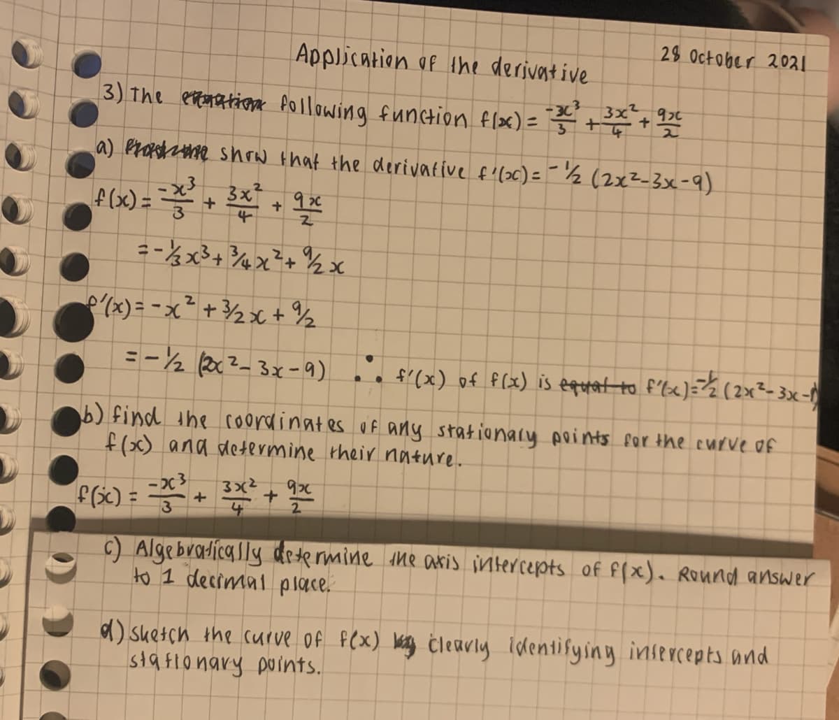 28 October 2021
Application of ihe derivat ive
3) The entmation fOllowing function flx) = ++
-3c, 3x²
%3D
a) Proshane shrw that the derivative f'(>c) == ½ (2x2-3x-9)
3x
f(x) =
(x) = - x ² + 3½>x + ½
=-½ (2x?-3x-9) e f'(x) of f(x) is eqopat to f'le)=½(2x²-3x-
b) find the coordinates uf any stationaly points for the curve of
f(x) and determine their nature.
- 2c 3
4
2
c) Algebradically determine the aris intercepts of f(x). Round answer
to 1 decimal place.
d) suetch the curve Of fex) aing Ċleavly identifyiny insercepts and
stafionary points.
