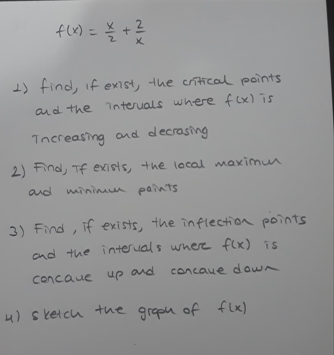 f(x) =
Š +?
2.
I) find, if exist, the crítical points
and the interials where f (x) īs
Tncreasing and decrasing
2) Find, Tf exists, the local maximun
and
minimum paints
3) Find, if exists, the inflection points
and the interual s wnere flx) is
Concaue up and
concaue down
4) s ketcu the grapn of flx)
